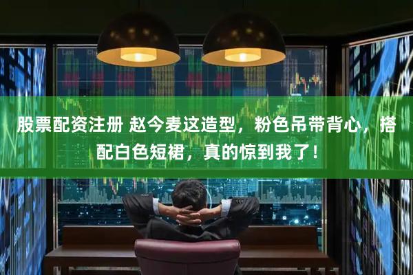 股票配资注册 赵今麦这造型，粉色吊带背心，搭配白色短裙，真的惊到我了！