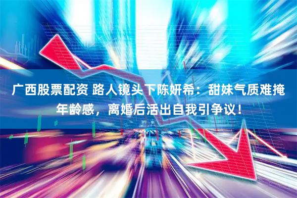广西股票配资 路人镜头下陈妍希：甜妹气质难掩年龄感，离婚后活出自我引争议！