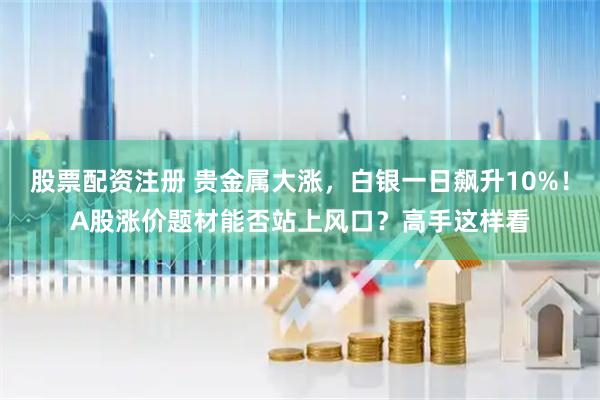 股票配资注册 贵金属大涨，白银一日飙升10%！A股涨价题材能否站上风口？高手这样看