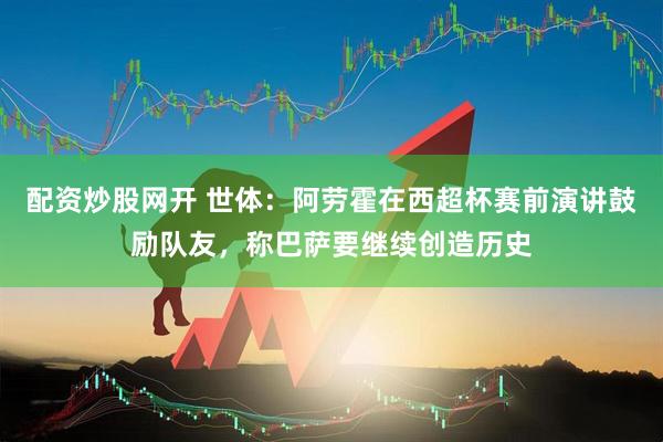 配资炒股网开 世体：阿劳霍在西超杯赛前演讲鼓励队友，称巴萨要继续创造历史