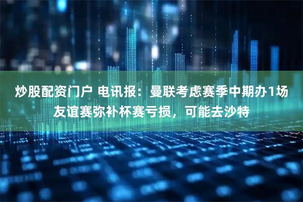 炒股配资门户 电讯报：曼联考虑赛季中期办1场友谊赛弥补杯赛亏损，可能去沙特