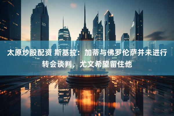 太原炒股配资 斯基拉：加蒂与佛罗伦萨并未进行转会谈判，尤文希望留住他