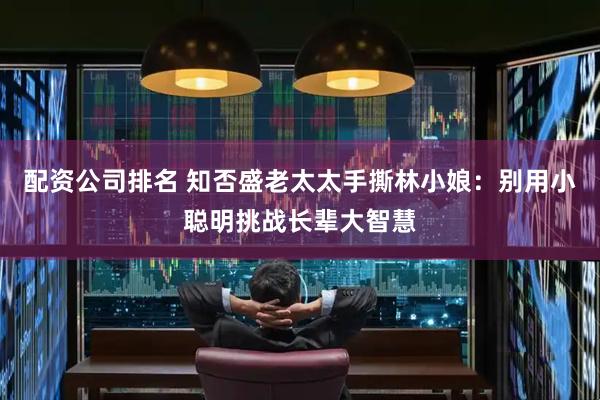 配资公司排名 知否盛老太太手撕林小娘：别用小聪明挑战长辈大智慧
