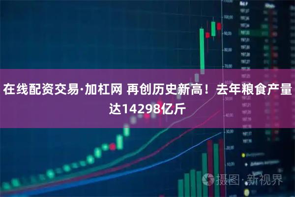 在线配资交易·加杠网 再创历史新高！去年粮食产量达14298亿斤