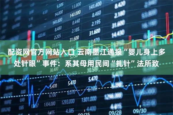 配资网官方网站入口 云南墨江通报“婴儿身上多处针眼”事件：系其母用民间“扎针”法所致