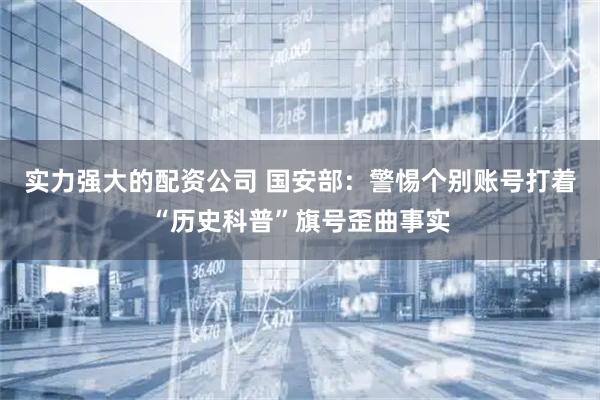 实力强大的配资公司 国安部：警惕个别账号打着“历史科普”旗号歪曲事实