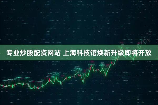 专业炒股配资网站 上海科技馆焕新升级即将开放