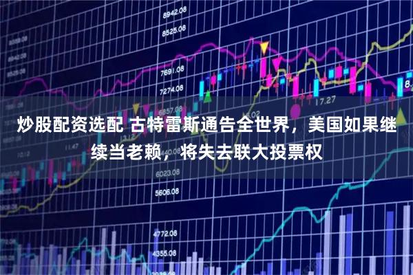 炒股配资选配 古特雷斯通告全世界，美国如果继续当老赖，将失去联大投票权