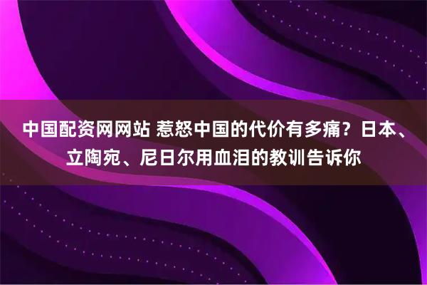 中国配资网网站 惹怒中国的代价有多痛？日本、立陶宛、尼日尔用血泪的教训告诉你