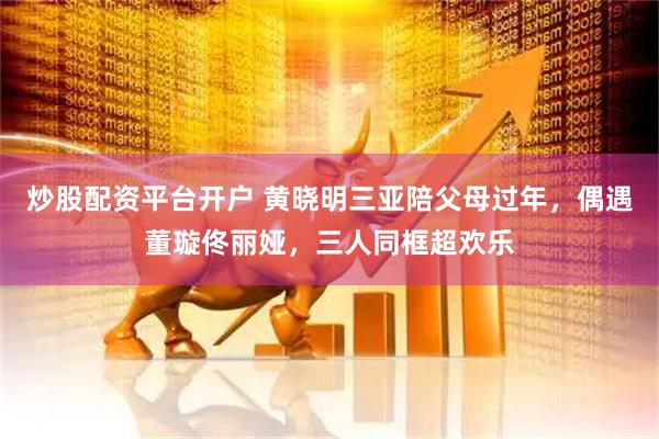 炒股配资平台开户 黄晓明三亚陪父母过年，偶遇董璇佟丽娅，三人同框超欢乐