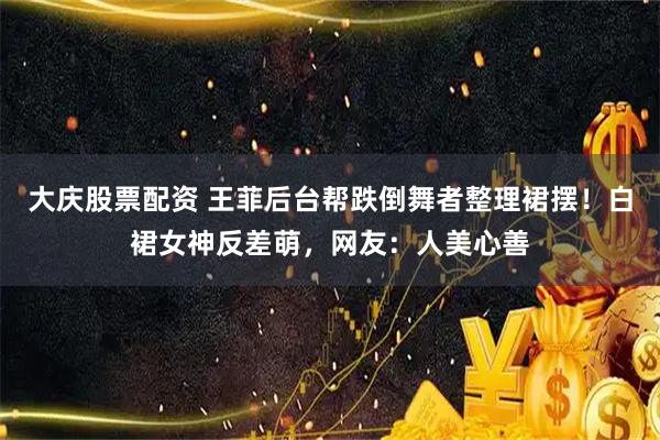 大庆股票配资 王菲后台帮跌倒舞者整理裙摆！白裙女神反差萌，网友：人美心善