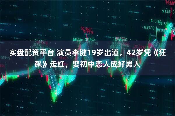 实盘配资平台 演员李健19岁出道，42岁凭《狂飙》走红，娶初中恋人成好男人
