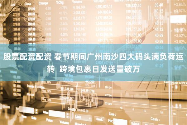 股票配资配资 春节期间广州南沙四大码头满负荷运转  跨境包裹日发送量破万