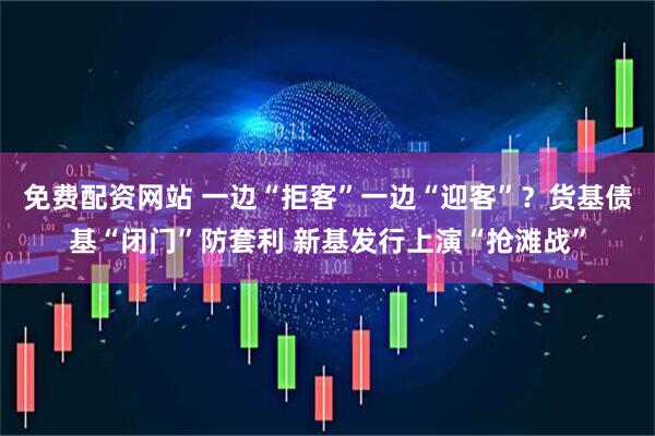 免费配资网站 一边“拒客”一边“迎客”？货基债基“闭门”防套利 新基发行上演“抢滩战”