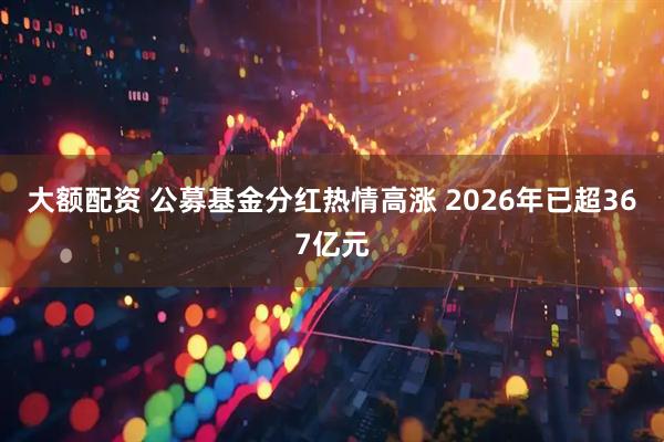 大额配资 公募基金分红热情高涨 2026年已超367亿元