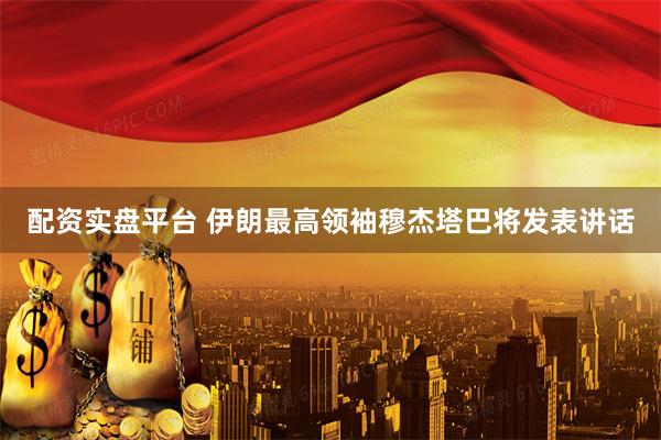 配资实盘平台 伊朗最高领袖穆杰塔巴将发表讲话