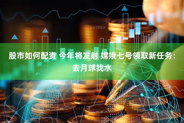 股市如何配资 今年将发射 嫦娥七号领取新任务：去月球找水