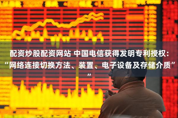 配资炒股配资网站 中国电信获得发明专利授权：“网络连接切换方法、装置、电子设备及存储介质”