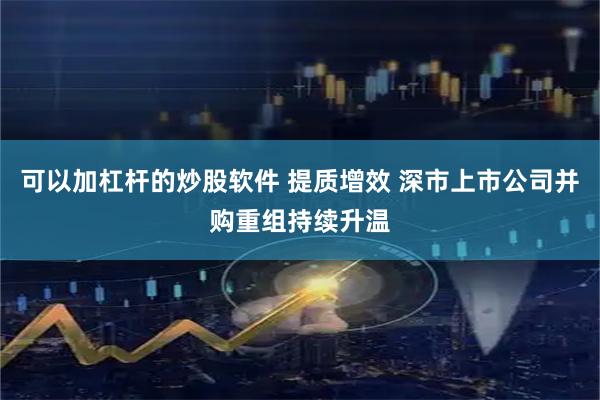 可以加杠杆的炒股软件 提质增效 深市上市公司并购重组持续升温
