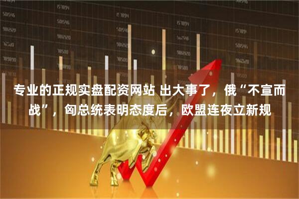 专业的正规实盘配资网站 出大事了，俄“不宣而战”，匈总统表明态度后，欧盟连夜立新规