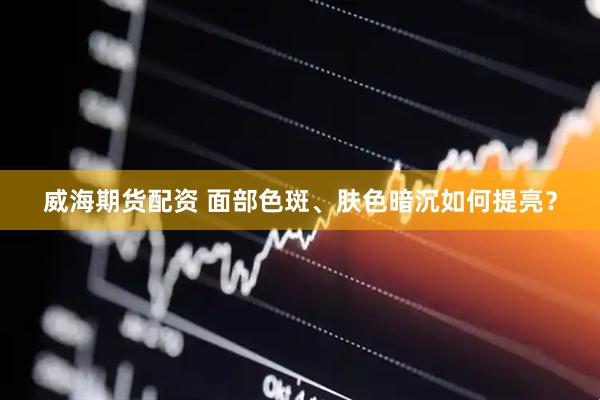 威海期货配资 面部色斑、肤色暗沉如何提亮？