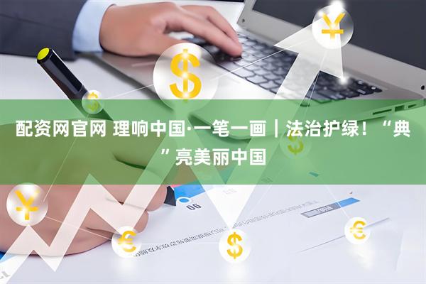 配资网官网 理响中国·一笔一画｜法治护绿！“典”亮美丽中国