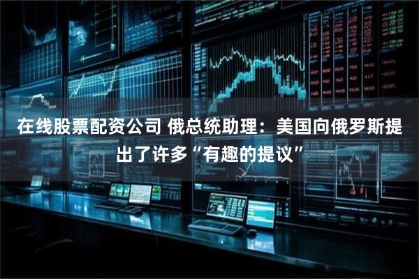 在线股票配资公司 俄总统助理：美国向俄罗斯提出了许多“有趣的提议”