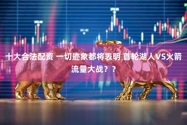 十大合法配资 一切迹象都将表明 首轮湖人VS火箭流量大战？？