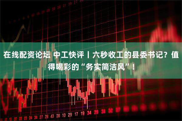 在线配资论坛 中工快评丨六秒收工的县委书记？值得喝彩的“务实简洁风”！