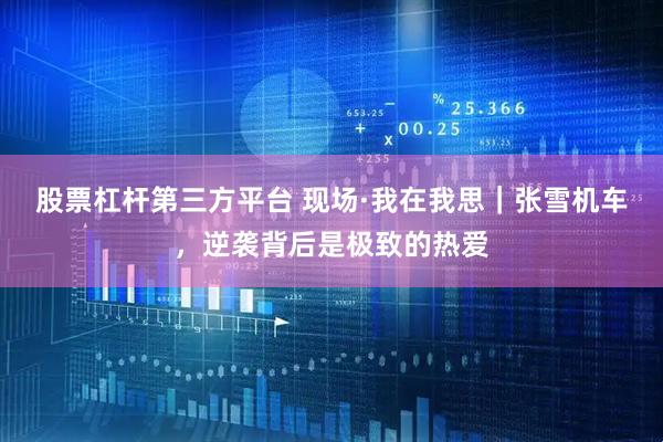 股票杠杆第三方平台 现场·我在我思｜张雪机车，逆袭背后是极致的热爱