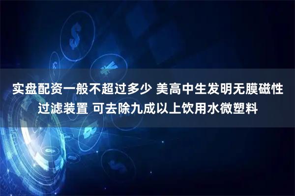 实盘配资一般不超过多少 美高中生发明无膜磁性过滤装置 可去除九成以上饮用水微塑料