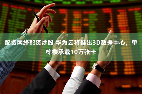 配资网络配资炒股 华为云将推出3D数据中心，单栋楼承载10万张卡