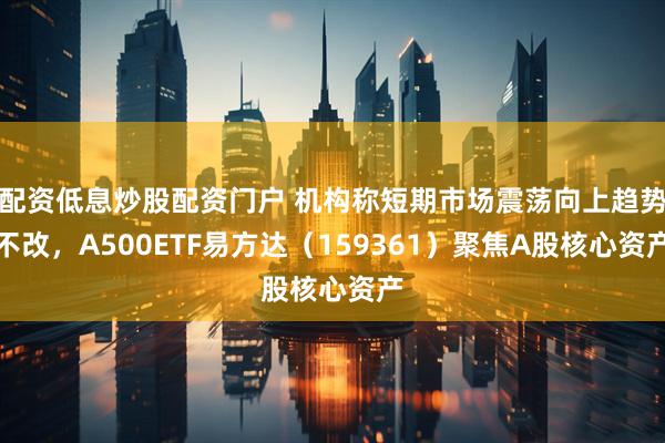 配资低息炒股配资门户 机构称短期市场震荡向上趋势不改，A500ETF易方达（159361）聚焦A股核心资产