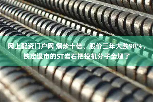 网上配资门户网 爆炒十倍、股价三年大跌98%，铁定退市的ST岩石把投机分子全埋了