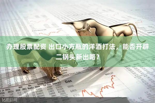 办理股票配资 出口小方瓶的洋酒打法，能否开辟二锅头新出路？