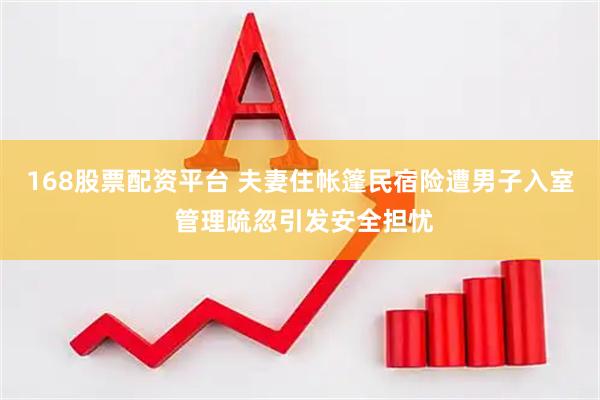 168股票配资平台 夫妻住帐篷民宿险遭男子入室 管理疏忽引发安全担忧