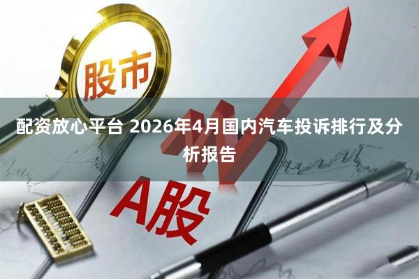 配资放心平台 2026年4月国内汽车投诉排行及分析报告
