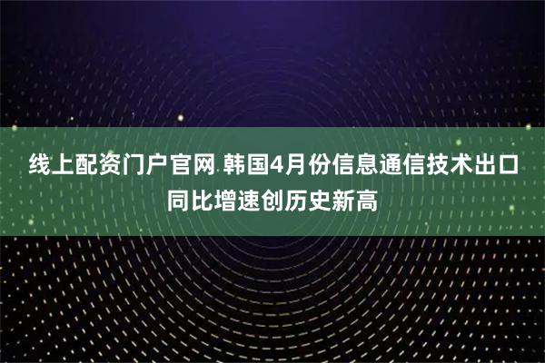 线上配资门户官网 韩国4月份信息通信技术出口同比增速创历史新高