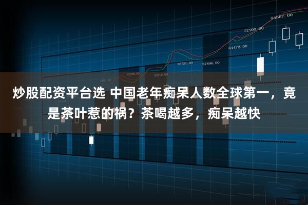 炒股配资平台选 中国老年痴呆人数全球第一，竟是茶叶惹的祸？茶喝越多，痴呆越快