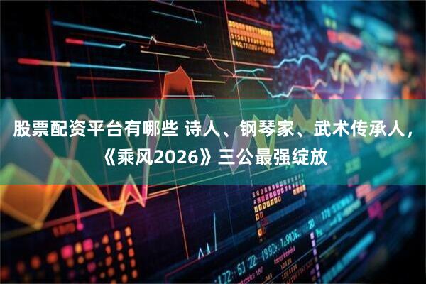 股票配资平台有哪些 诗人、钢琴家、武术传承人，《乘风2026》三公最强绽放
