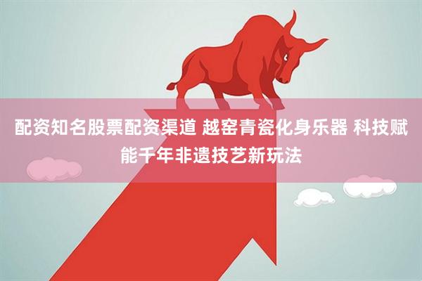 配资知名股票配资渠道 越窑青瓷化身乐器 科技赋能千年非遗技艺新玩法