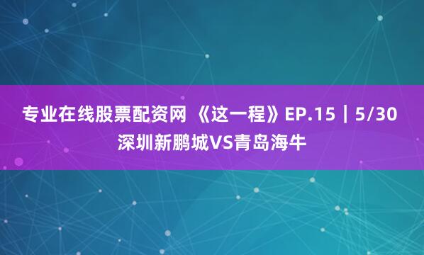 专业在线股票配资网 《这一程》EP.15｜5/30 深圳新鹏城VS青岛海牛