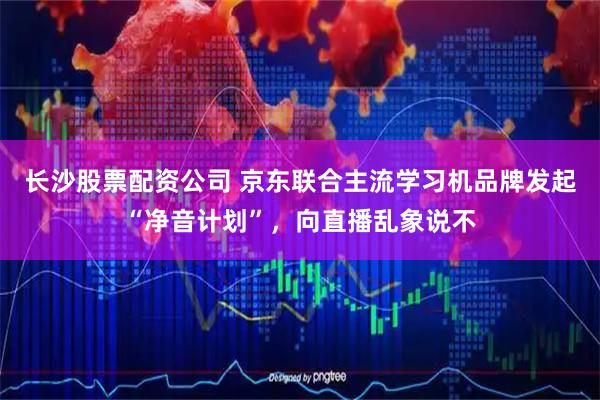 长沙股票配资公司 京东联合主流学习机品牌发起“净音计划”，向直播乱象说不